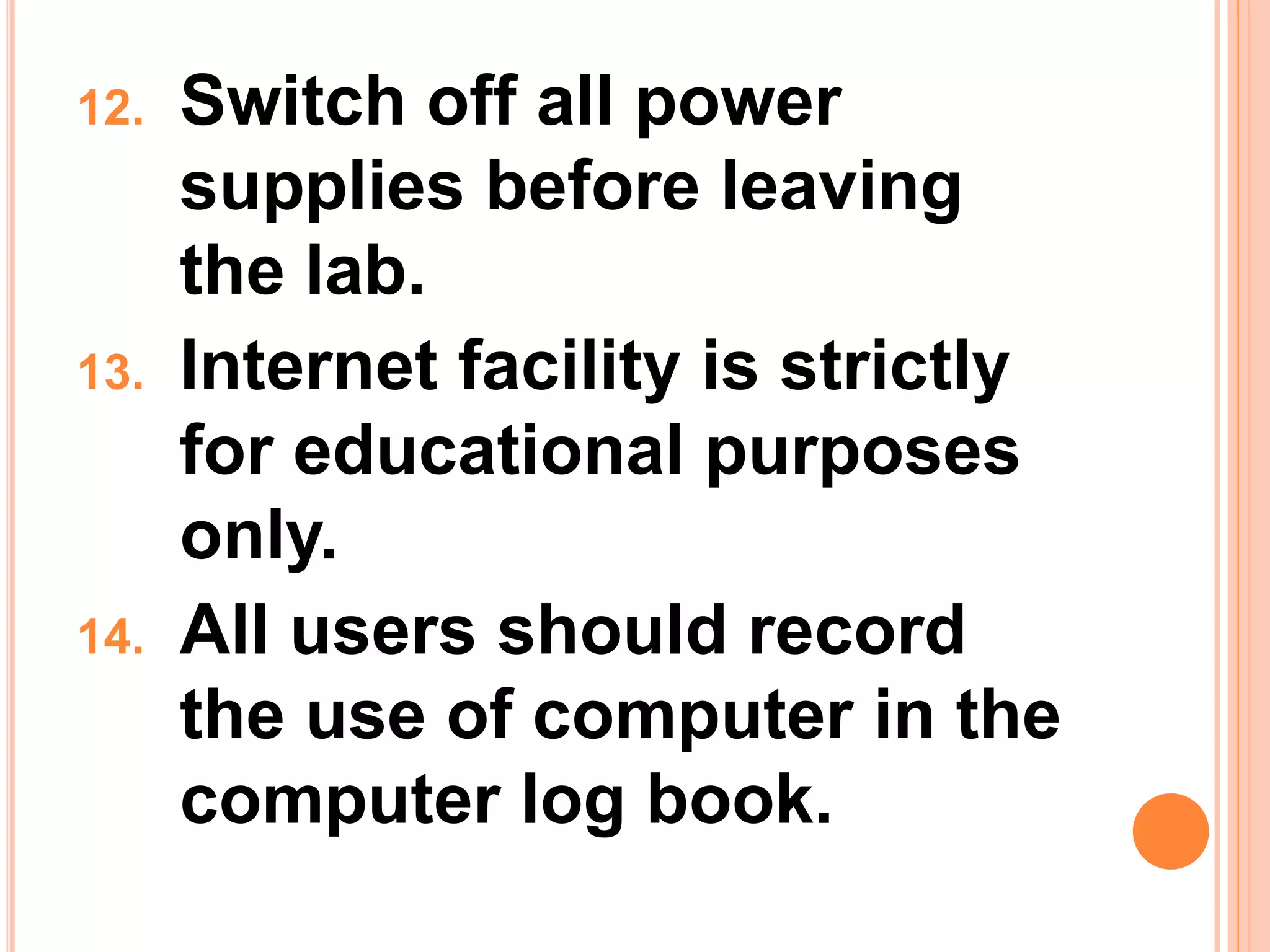 12. Switch off all power
supplies before leaving
the lab.
13. Internet facility is strictly
for educational purposes
only.
14. All users should record
the use of computer in the
computer log book.
 