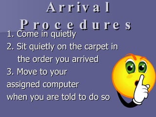 Arrival Procedures 1. Come in quietly 2. Sit quietly on the carpet in  the order you arrived  3. Move to your  assigned computer  when you are told to do so 