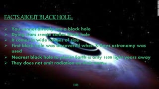 (10)
FACTS ABOUT BLACK HOLE[7]
 You cannot directly see a black hole
 Dying stars create stellar black hole
 It comes in wide ranges of size
 First black hole was discovered when X-Rays astronomy was
used
 Nearest black hole to planet Earth is only 1600 light years away
 They does not emit radiation on their own[8]
 