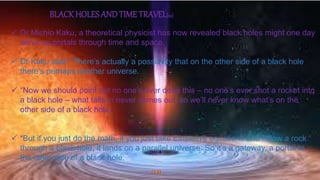 (13)
BLACKHOLES AND TIME TRAVEL[10]
 Dr Michio Kaku, a theoretical physicist has now revealed black holes might one day
serve as portals through time and space.
 Dr Kaku said: “There’s actually a possibility that on the other side of a black hole
there’s perhaps another universe.
 “Now we should point out no one’s ever done this – no one’s ever shot a rocket into
a black hole – what falls in never comes out, so we’ll never know what’s on the
other side of a black hole.
 “But if you just do the math, if you just take Einstein’s equations and follow a rock
through a black hole, it lands on a parallel universe. So it’s a gateway, a portal to
the other side of a black hole.
 