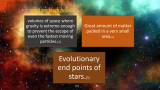 (3)
what are black holes?
volumes of space where
gravity is extreme enough
to prevent the escape of
even the fastest moving
particles.[1]
Great amount of matter
packed in a very small
area.[2]
Evolutionary
end points of
stars.[3]
 