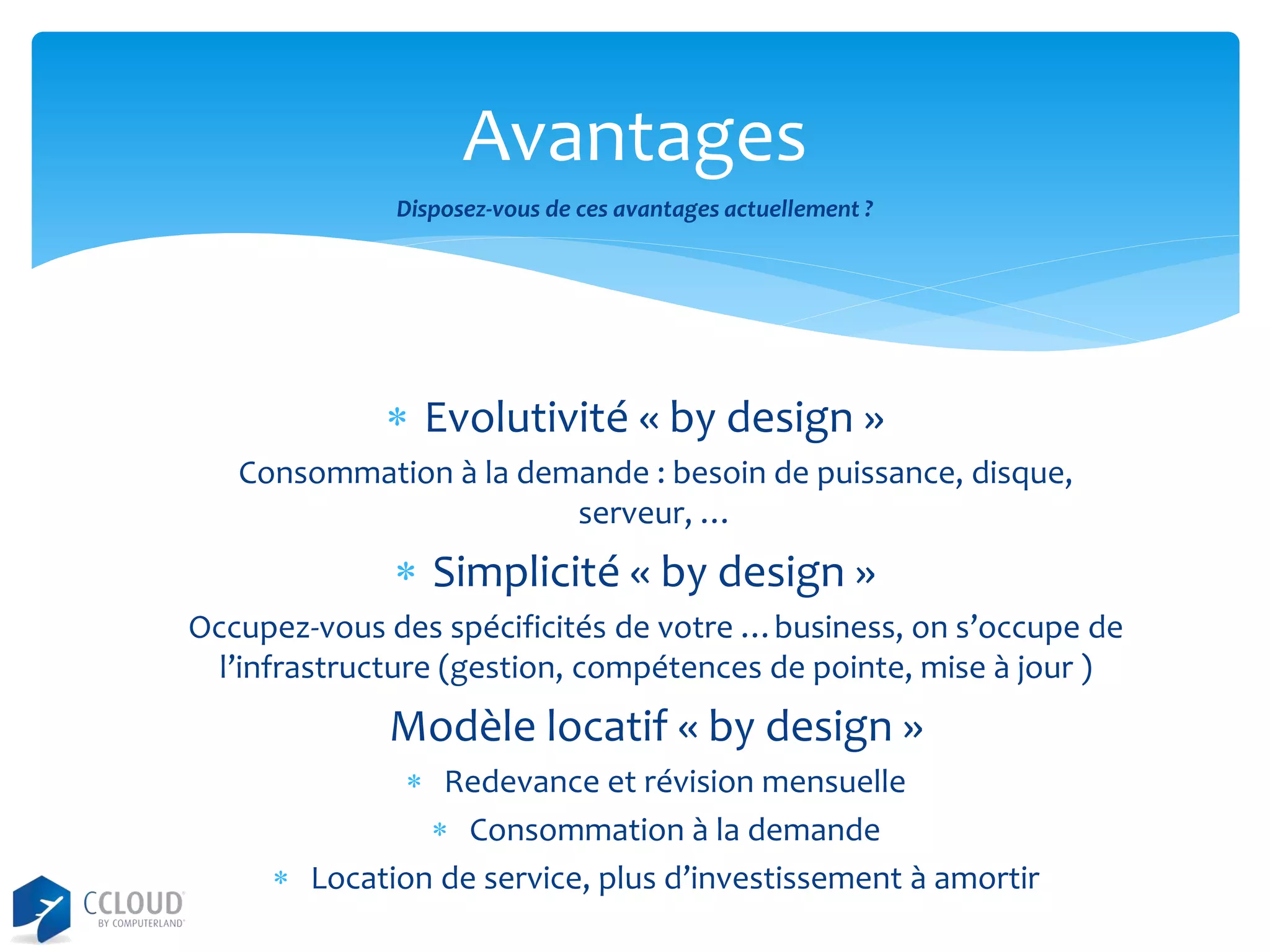 Avantages
Disposez-vous de ces avantages actuellement ?

 Evolutivité « by design »
Consommation à la demande : besoin de puissance, disque,
serveur, …

 Simplicité « by design »
Occupez-vous des spécificités de votre …business, on s’occupe de
l’infrastructure (gestion, compétences de pointe, mise à jour )

Modèle locatif « by design »
 Redevance et révision mensuelle
 Consommation à la demande
 Location de service, plus d’investissement à amortir

 