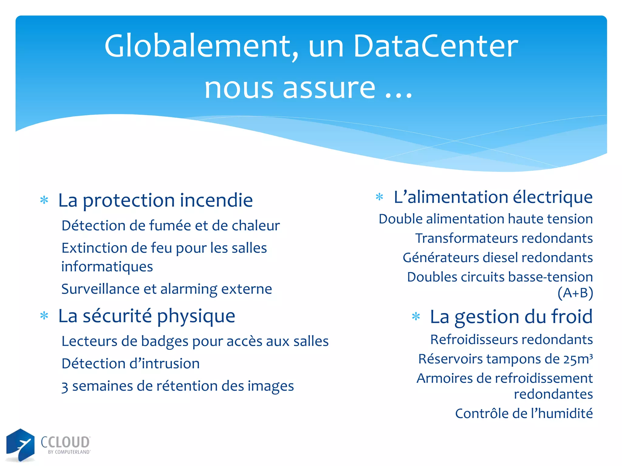 Globalement, un DataCenter
nous assure …
 La protection incendie
Détection de fumée et de chaleur
Extinction de feu pour les salles
informatiques
Surveillance et alarming externe

 La sécurité physique
Lecteurs de badges pour accès aux salles
Détection d’intrusion
3 semaines de rétention des images

 L’alimentation électrique
Double alimentation haute tension
Transformateurs redondants
Générateurs diesel redondants
Doubles circuits basse-tension
(A+B)

 La gestion du froid
Refroidisseurs redondants
Réservoirs tampons de 25m³
Armoires de refroidissement
redondantes
Contrôle de l’humidité

 