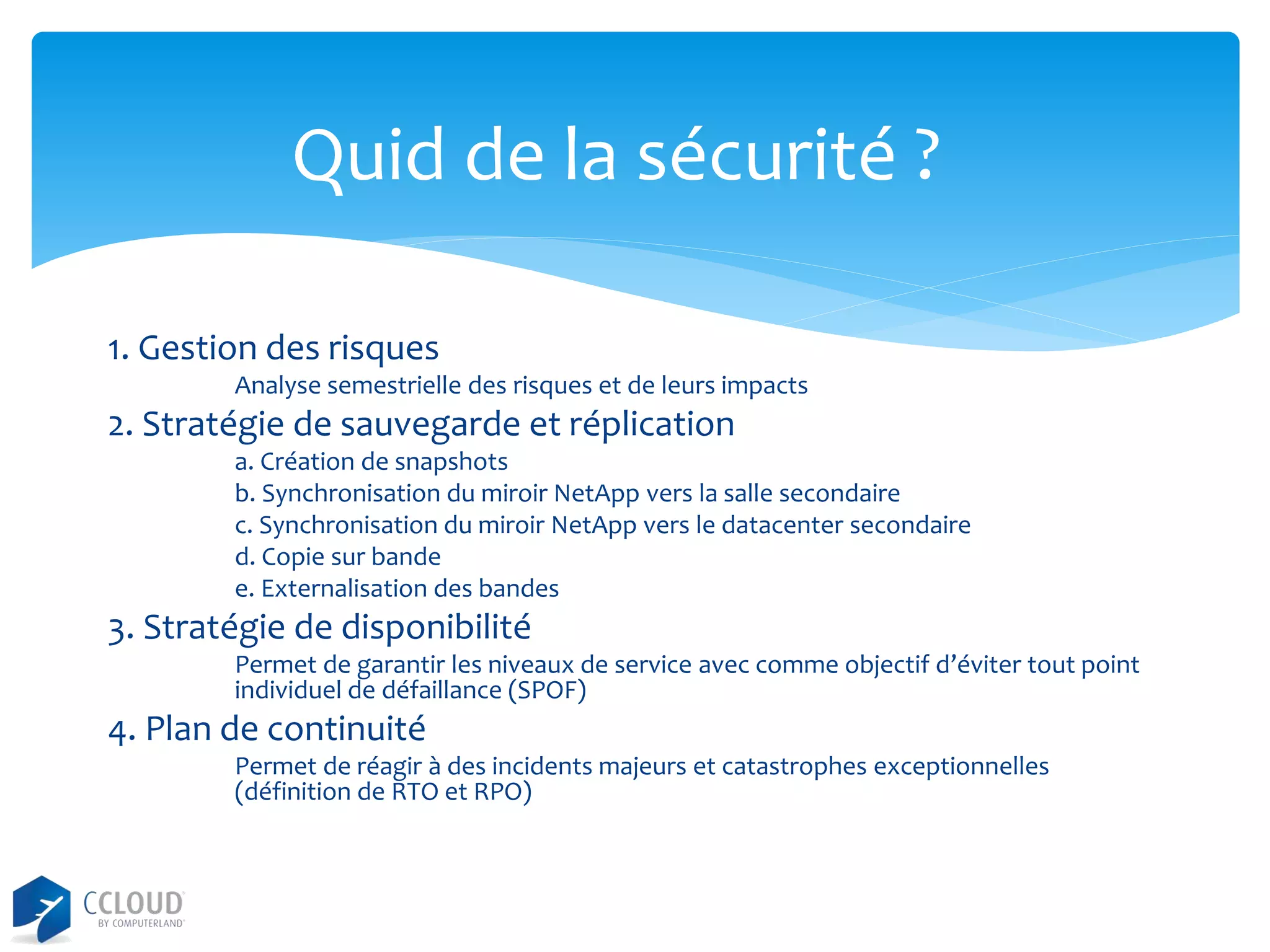 Quid de la sécurité ?
1. Gestion des risques
Analyse semestrielle des risques et de leurs impacts

2. Stratégie de sauvegarde et réplication
a. Création de snapshots
b. Synchronisation du miroir NetApp vers la salle secondaire
c. Synchronisation du miroir NetApp vers le datacenter secondaire
d. Copie sur bande
e. Externalisation des bandes

3. Stratégie de disponibilité
Permet de garantir les niveaux de service avec comme objectif d’éviter tout point
individuel de défaillance (SPOF)

4. Plan de continuité
Permet de réagir à des incidents majeurs et catastrophes exceptionnelles
(définition de RTO et RPO)

 