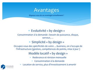 Avantages
Disposez-vous de ces avantages actuellement ?

 Evolutivité « by design »
Consommation à la demande : besoin de puissance, disque,
serveur, …

 Simplicité « by design »
Occupez-vous des spécificités de votre …business, on s’occupe de
l’infrastructure (gestion, compétences de pointe, mise à jour )

Modèle locatif « by design »
 Redevance et révision mensuelle
 Consommation à la demande
 Location de service, plus d’investissement à amortir

 