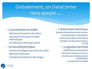 Globalement, un DataCenter
nous assure …
 La protection incendie
Détection de fumée et de chaleur
Extinction de feu pour les salles
informatiques
Surveillance et alarming externe

 La sécurité physique
Lecteurs de badges pour accès aux salles
Détection d’intrusion
3 semaines de rétention des images

 L’alimentation électrique
Double alimentation haute tension
Transformateurs redondants
Générateurs diesel redondants
Doubles circuits basse-tension
(A+B)

 La gestion du froid
Refroidisseurs redondants
Réservoirs tampons de 25m³
Armoires de refroidissement
redondantes
Contrôle de l’humidité

 