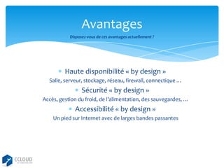 Avantages
Disposez-vous de ces avantages actuellement ?

Haute disponibilité « by design »
Salle, serveur, stockage, réseau, firewall, connectique …

Sécurité « by design »
Accès, gestion du froid, de l’alimentation, des sauvegardes, …

Accessibilité « by design »
Un pied sur Internet avec de larges bandes passantes

 