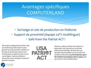 Avantages spécifiques
COMPUTERLAND

Sol belge et site de production en Wallonie
Support de proximité (équipe 24*7 multilingue)
Safe from the Patriot ACT !
Microsoft a publiquement admis à des
journalistes que Microsoft ne peut
garantir que des données stockées en
Europe ne quitteraient pas la zone
économique européenne dans aucun
cas de figure. Il précise d’ailleurs
qu’aucune autre entreprise ne peut le
garantir non plus.

Cette loi, votée aux Etats-Unis après le 11
septembre 2001, permet aux autorités
américaines d'accéder directement aux
données cloud stockées sur les serveurs de
sociétés américaines (ou d'entreprises ayant
des intérêts économiques dans le pays) quel
que soit leur lieu d'implantation.

 