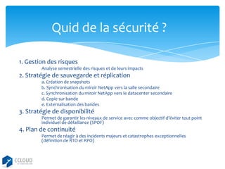 Quid de la sécurité ?
1. Gestion des risques
Analyse semestrielle des risques et de leurs impacts

2. Stratégie de sauvegarde et réplication
a. Création de snapshots
b. Synchronisation du miroir NetApp vers la salle secondaire
c. Synchronisation du miroir NetApp vers le datacenter secondaire
d. Copie sur bande
e. Externalisation des bandes

3. Stratégie de disponibilité
Permet de garantir les niveaux de service avec comme objectif d’éviter tout point
individuel de défaillance (SPOF)

4. Plan de continuité
Permet de réagir à des incidents majeurs et catastrophes exceptionnelles
(définition de RTO et RPO)

 