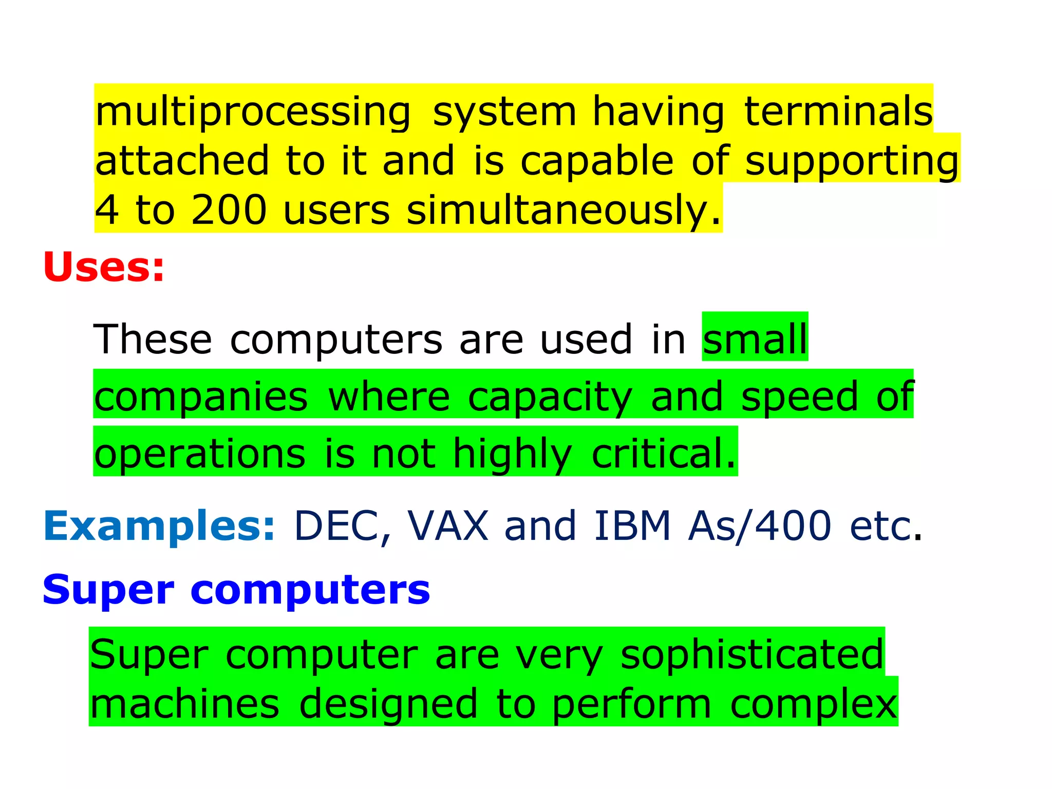 multiprocessing system having terminals
attached to it and is capable of supporting
4 to 200 users simultaneously.
Uses:
These computers are used in small
companies where capacity and speed of
operations is not highly critical.
Examples: DEC, VAX and IBM As/400 etc.
Super computers
Super computer are very sophisticated
machines designed to perform complex
 