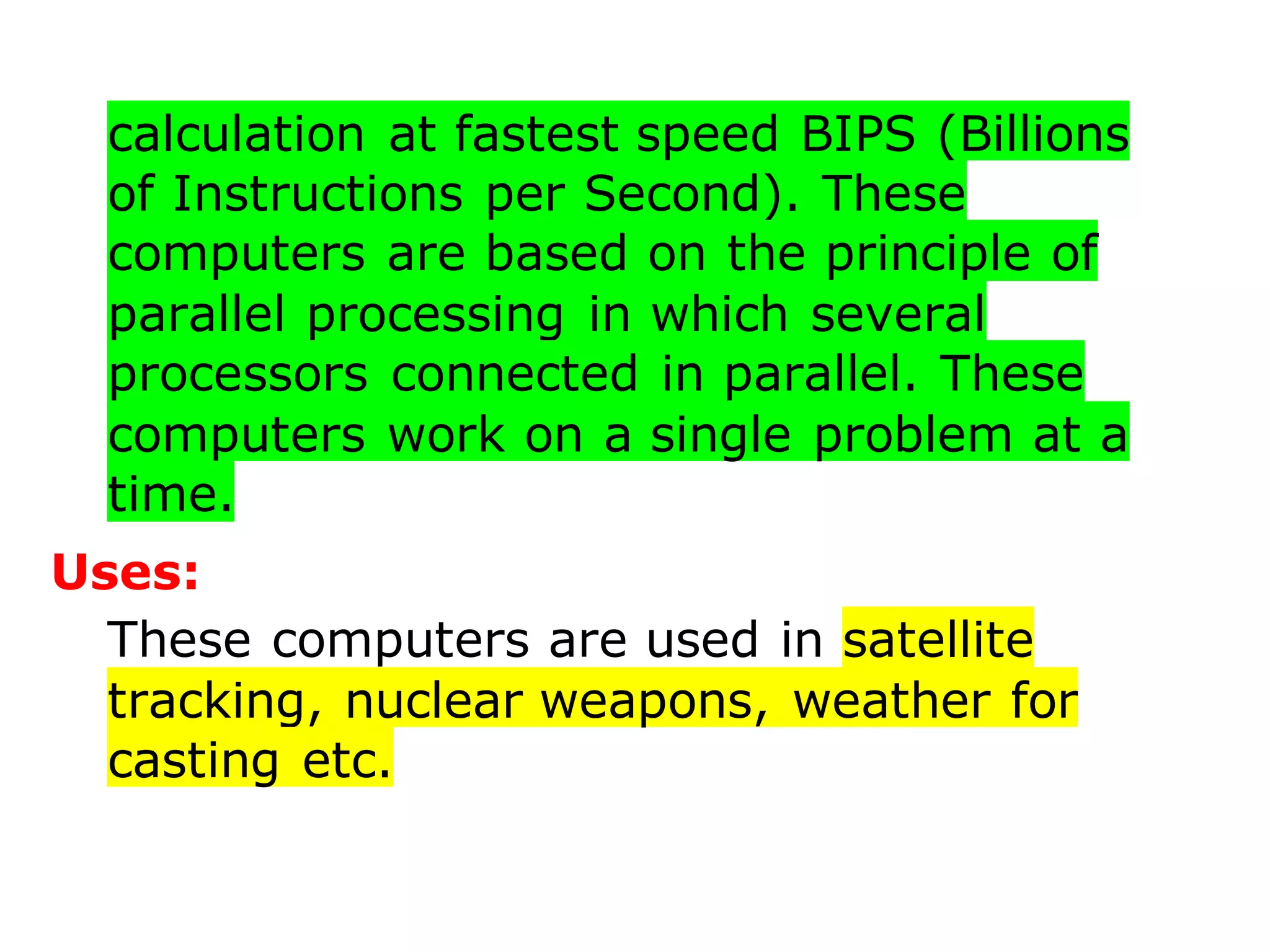calculation at fastest speed BIPS (Billions
of Instructions per Second). These
computers are based on the principle of
parallel processing in which several
processors connected in parallel. These
computers work on a single problem at a
time.
Uses:
These computers are used in satellite
tracking, nuclear weapons, weather for
casting etc.
 