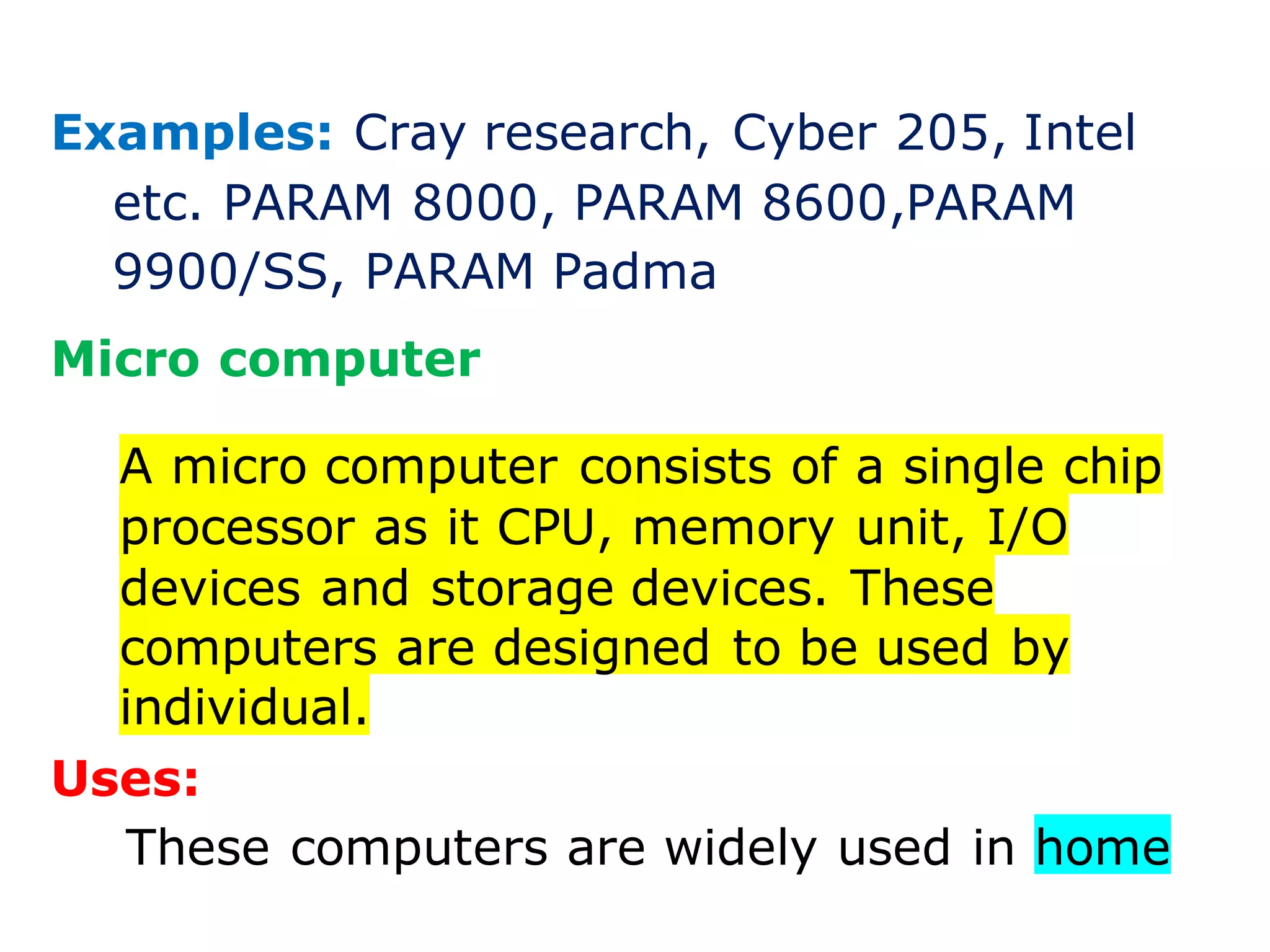 Examples: Cray research, Cyber 205, Intel
etc. PARAM 8000, PARAM 8600,PARAM
9900/SS, PARAM Padma
Micro computer
A micro computer consists of a single chip
processor as it CPU, memory unit, I/O
devices and storage devices. These
computers are designed to be used by
individual.
Uses:
These computers are widely used in home
 