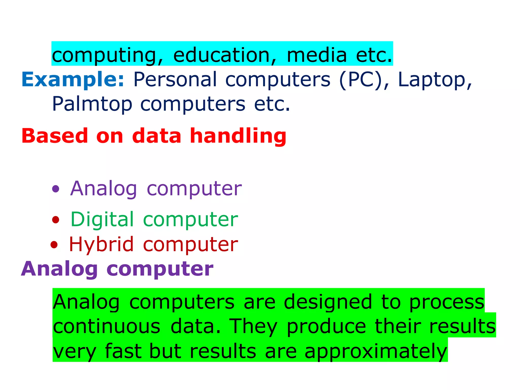 computing, education, media etc.
Example: Personal computers (PC), Laptop,
Palmtop computers etc.
Based on data handling
• Analog computer
• Digital computer
• Hybrid computer
Analog computer
Analog computers are designed to process
continuous data. They produce their results
very fast but results are approximately
 