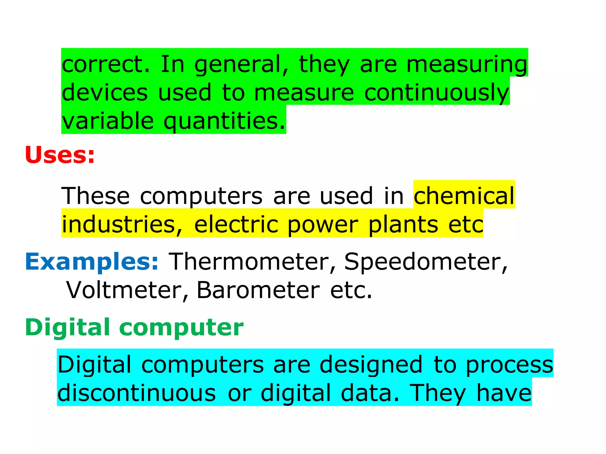correct. In general, they are measuring
devices used to measure continuously
variable quantities.
Uses:
These computers are used in chemical
industries, electric power plants etc
Examples: Thermometer, Speedometer,
Voltmeter, Barometer etc.
Digital computer
Digital computers are designed to process
discontinuous or digital data. They have
 