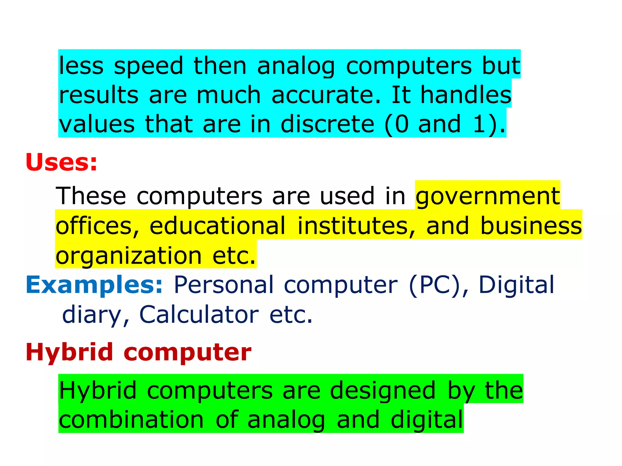 less speed then analog computers but
results are much accurate. It handles
values that are in discrete (0 and 1).
Uses:
These computers are used in government
offices, educational institutes, and business
organization etc.
Examples: Personal computer (PC), Digital
diary, Calculator etc.
Hybrid computer
Hybrid computers are designed by the
combination of analog and digital
 