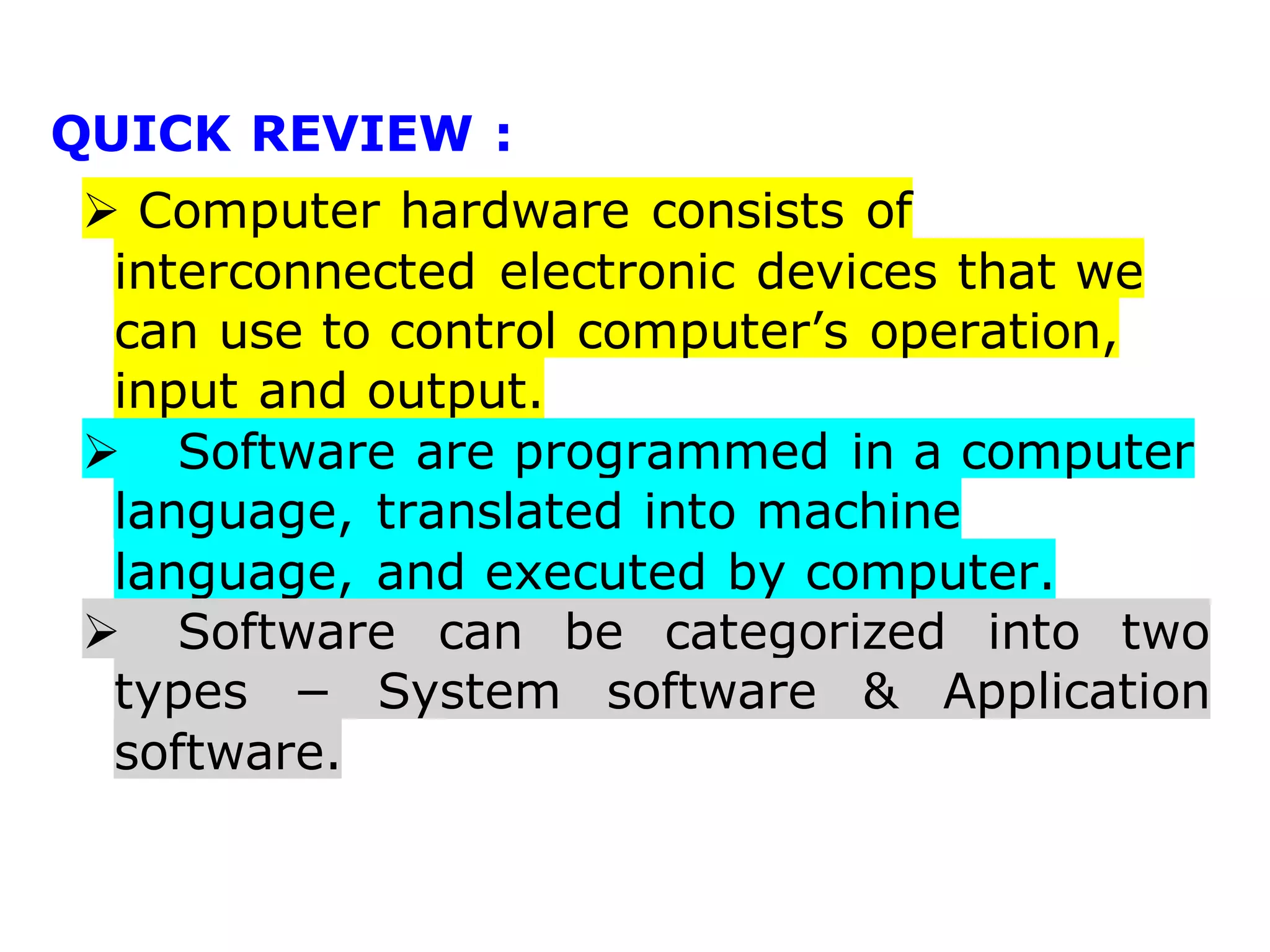 QUICK REVIEW :
 Computer hardware consists of
interconnected electronic devices that we
can use to control computer’s operation,
input and output.
 Software are programmed in a computer
language, translated into machine
language, and executed by computer.
 Software can be categorized into two
types − System software & Application
software.
 