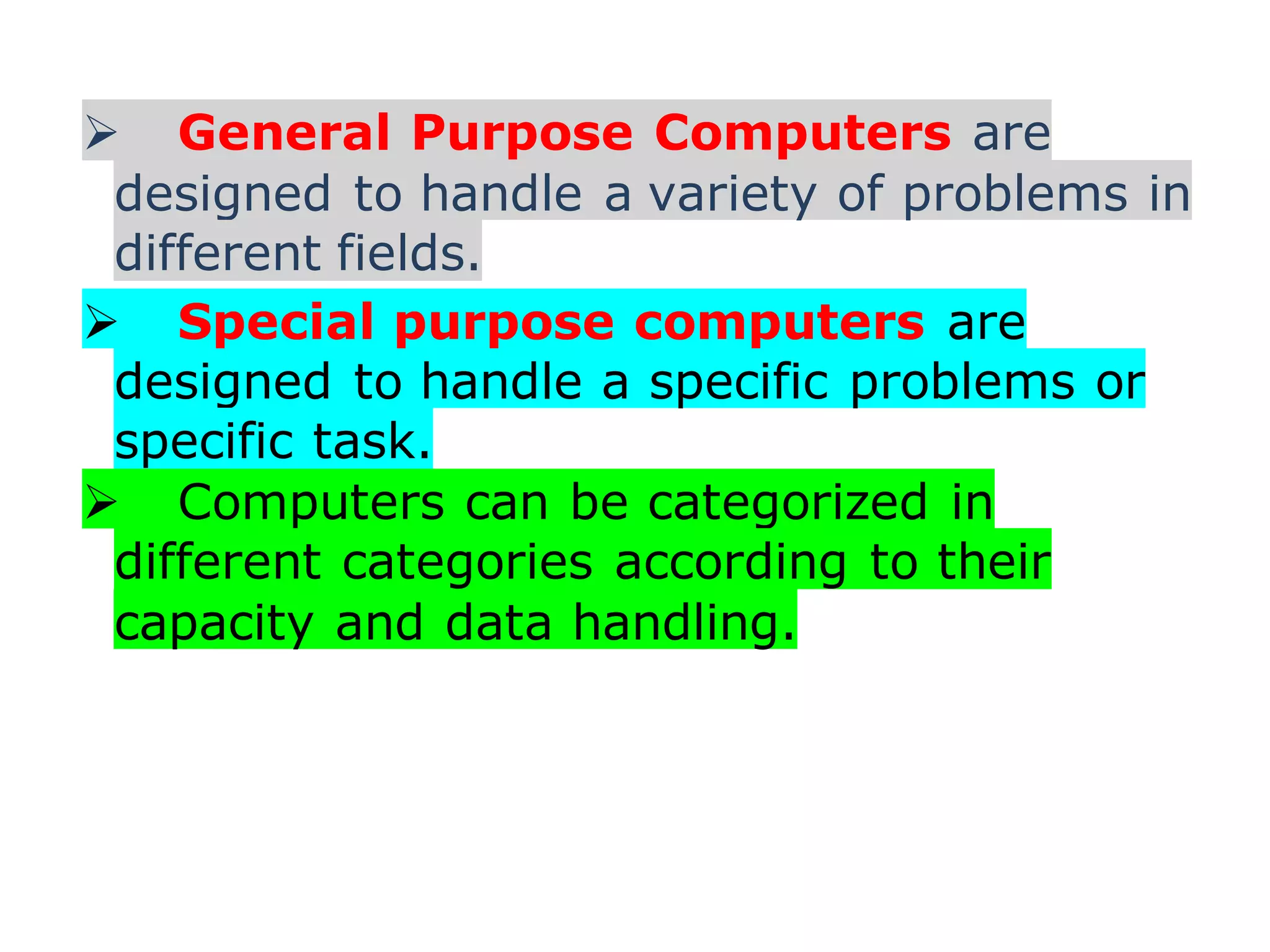  General Purpose Computers are
designed to handle a variety of problems in
different fields.
 Special purpose computers are
designed to handle a specific problems or
specific task.
 Computers can be categorized in
different categories according to their
capacity and data handling.
 