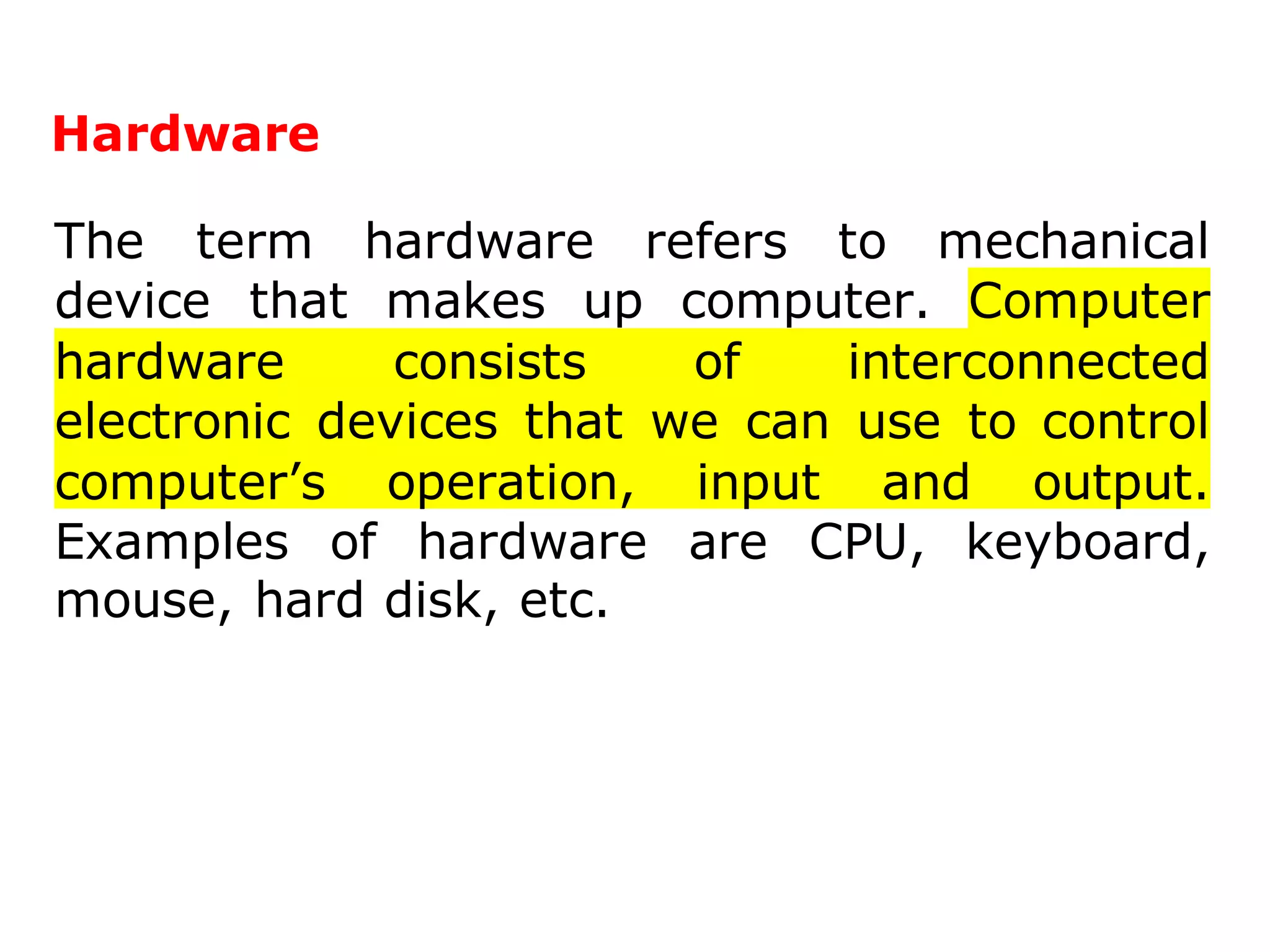 Hardware
The term hardware refers to mechanical
device that makes up computer. Computer
hardware consists of interconnected
electronic devices that we can use to control
computer’s operation, input and output.
Examples of hardware are CPU, keyboard,
mouse, hard disk, etc.
 