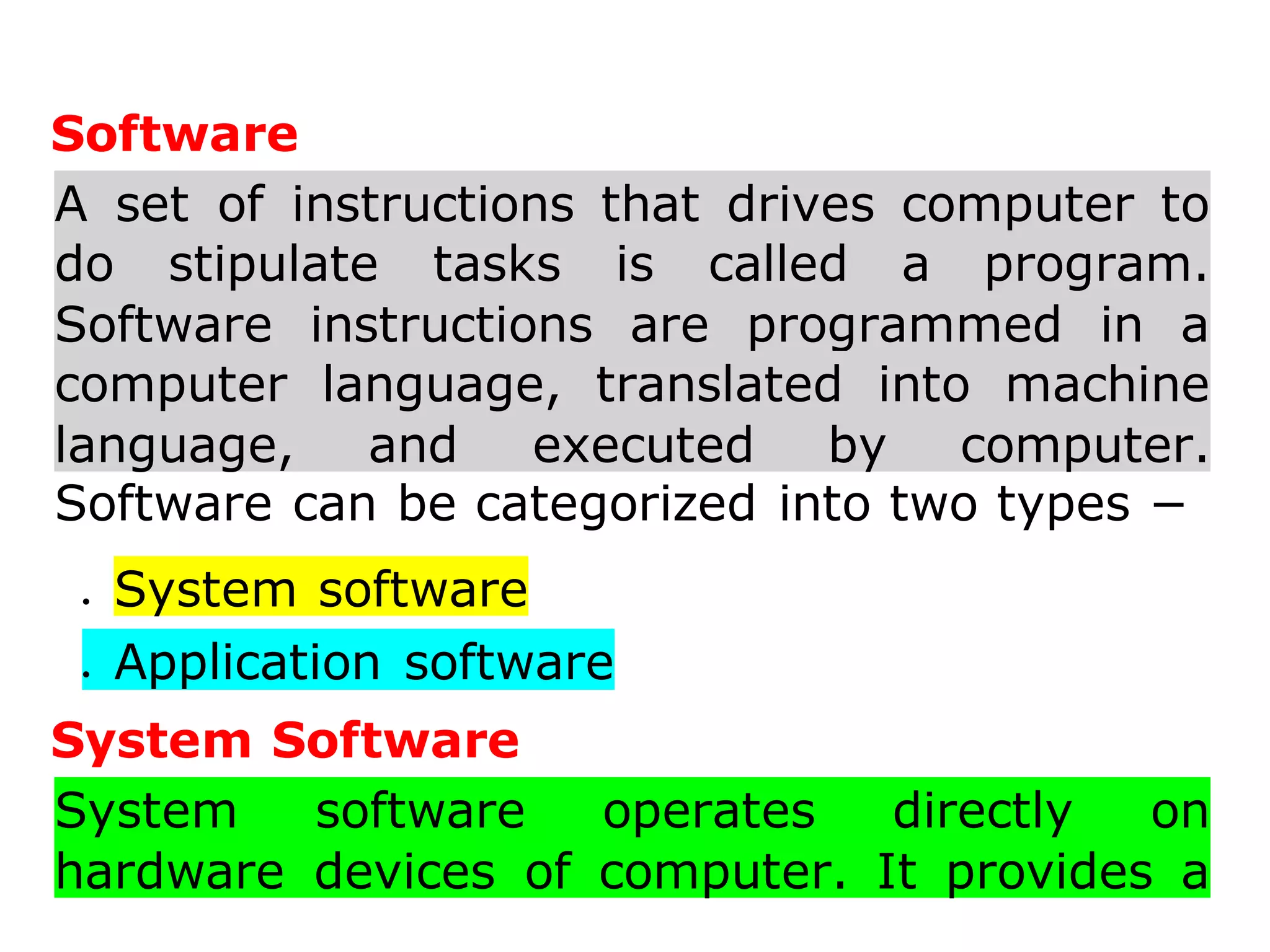 Software
A set of instructions that drives computer to
do stipulate tasks is called a program.
Software instructions are programmed in a
computer language, translated into machine
language, and executed by computer.
Software can be categorized into two types −
 System software
 Application software
System Software
System software operates directly on
hardware devices of computer. It provides a
 