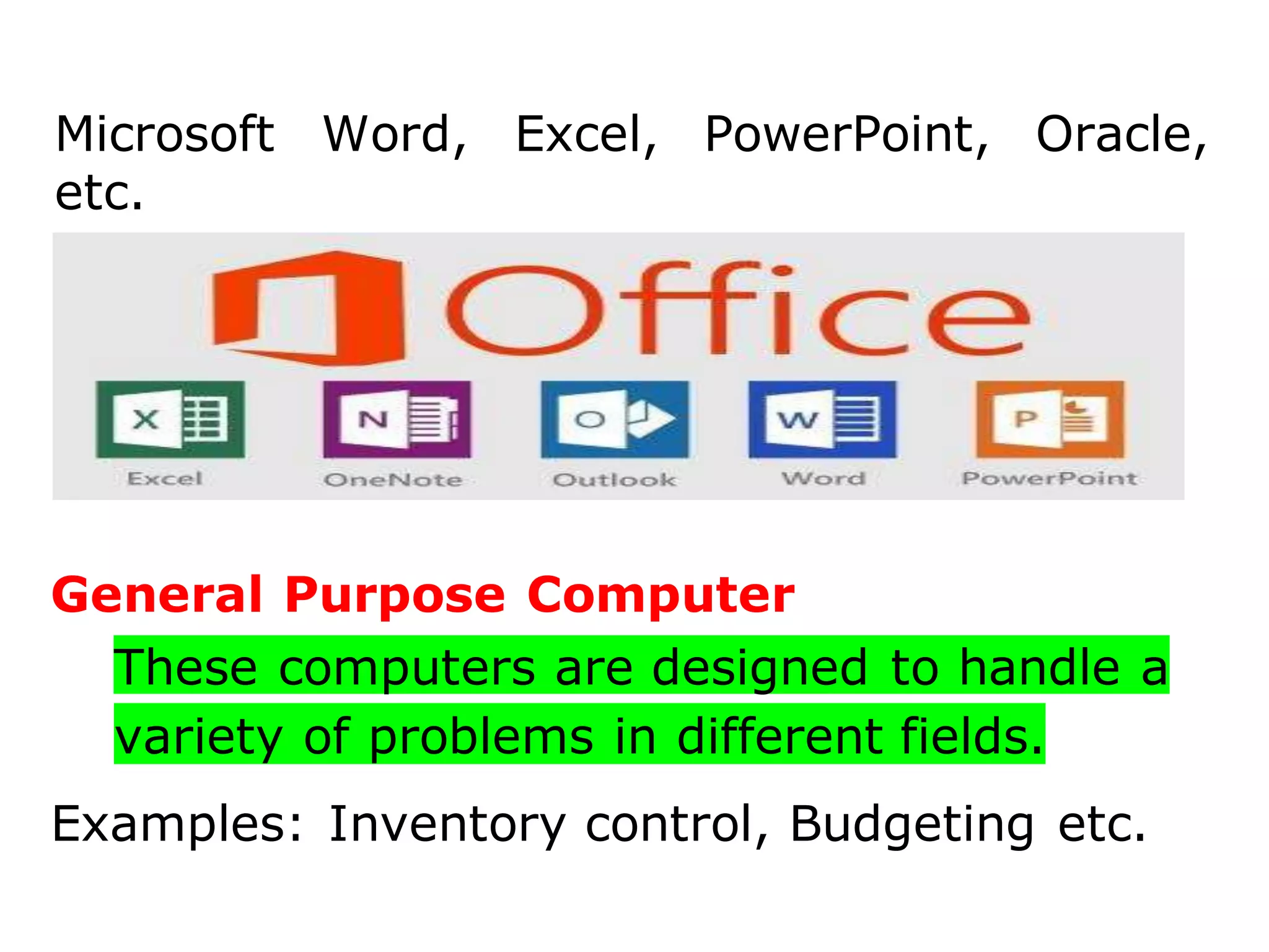 Microsoft Word, Excel, PowerPoint, Oracle,
etc.
General Purpose Computer
These computers are designed to handle a
variety of problems in different fields.
Examples: Inventory control, Budgeting etc.
 