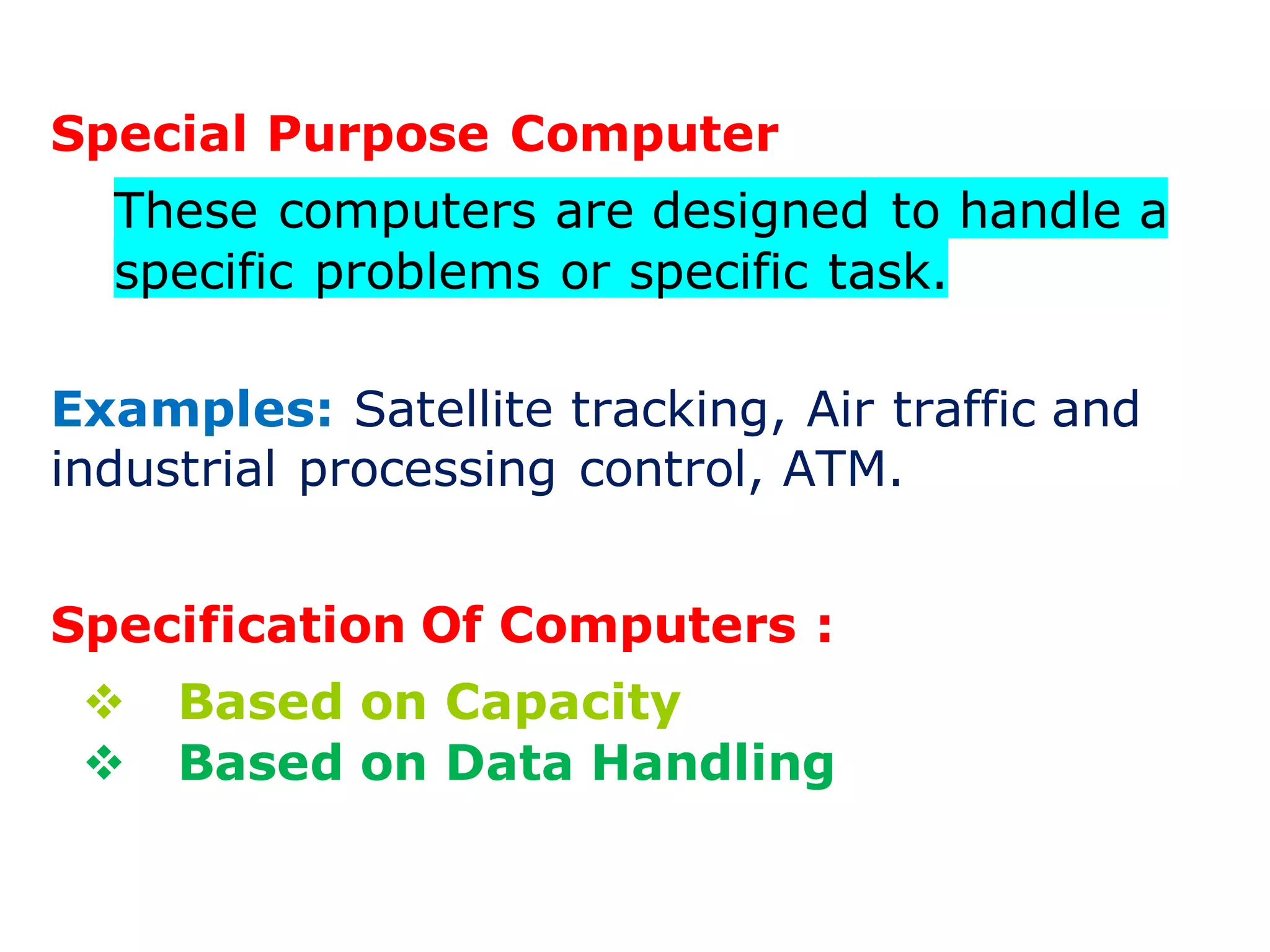 Special Purpose Computer
These computers are designed to handle a
specific problems or specific task.
Examples: Satellite tracking, Air traffic and
industrial processing control, ATM.
Specification Of Computers :
 Based on Capacity
 Based on Data Handling
 