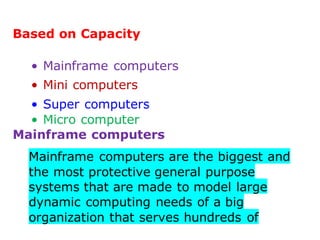 Based on Capacity
• Mainframe computers
• Mini computers
• Super computers
• Micro computer
Mainframe computers
Mainframe computers are the biggest and
the most protective general purpose
systems that are made to model large
dynamic computing needs of a big
organization that serves hundreds of
 
