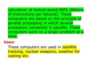 calculation at fastest speed BIPS (Billions
of Instructions per Second). These
computers are based on the principle of
parallel processing in which several
processors connected in parallel. These
computers work on a single problem at a
time.
Uses:
These computers are used in satellite
tracking, nuclear weapons, weather for
casting etc.
 