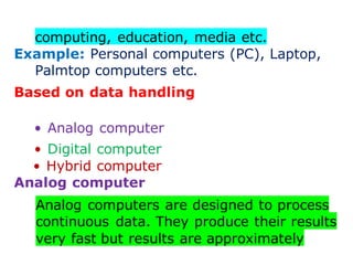 computing, education, media etc.
Example: Personal computers (PC), Laptop,
Palmtop computers etc.
Based on data handling
• Analog computer
• Digital computer
• Hybrid computer
Analog computer
Analog computers are designed to process
continuous data. They produce their results
very fast but results are approximately
 