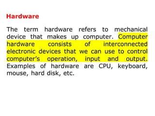 Hardware
The term hardware refers to mechanical
device that makes up computer. Computer
hardware consists of interconnected
electronic devices that we can use to control
computer’s operation, input and output.
Examples of hardware are CPU, keyboard,
mouse, hard disk, etc.
 