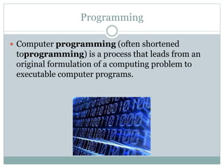Programming
 Computer programming (often shortened
toprogramming) is a process that leads from an
original formulation of a computing problem to
executable computer programs.
 