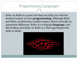 Programming Languages
 Ruby on Rails is a great tool that can help you with the
backend aspect of your programming. Although Ruby
and Ruby on Rails have similar names, there's actually an
important difference. Ruby is a scripting language, just
like Python, but Ruby on Rails is a Web app framework
built on Ruby.
 