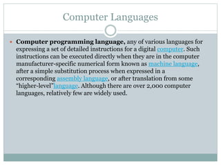 Computer Languages
 Computer programming language, any of various languages for
expressing a set of detailed instructions for a digital computer. Such
instructions can be executed directly when they are in the computer
manufacturer-specific numerical form known as machine language,
after a simple substitution process when expressed in a
corresponding assembly language, or after translation from some
“higher-level”language. Although there are over 2,000 computer
languages, relatively few are widely used.
 