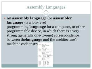 Assembly Languages
 An assembly language (or assembler
language) is a low-level
programming language for a computer, or other
programmable device, in which there is a very
strong (generally one-to-one) correspondence
between thelanguage and the architecture's
machine code instructions
 