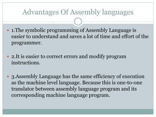 Advantages Of Assembly languages
 1.The symbolic programming of Assembly Language is
easier to understand and saves a lot of time and effort of the
programmer.
 2.It is easier to correct errors and modify program
instructions.
 3.Assembly Language has the same efficiency of execution
as the machine level language. Because this is one-to-one
translator between assembly language program and its
corresponding machine language program.
 