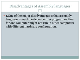 Disadvantages of Assembly languages
 1.One of the major disadvantages is that assembly
language is machine dependent. A program written
for one computer might not run in other computers
with different hardware configuration.
 