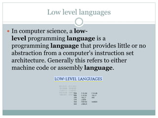 Low level languages
 In computer science, a low-
level programming language is a
programming language that provides little or no
abstraction from a computer's instruction set
architecture. Generally this refers to either
machine code or assembly language.
 