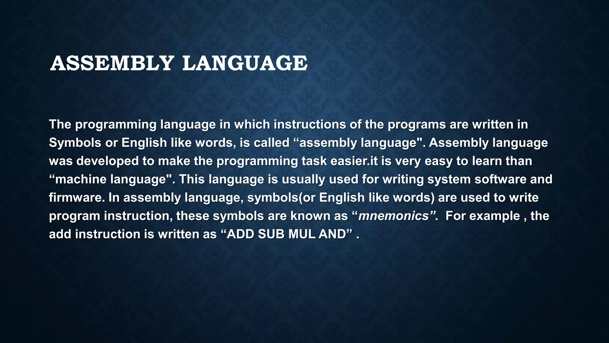 ASSEMBLY LANGUAGE
The programming language in which instructions of the programs are written in
Symbols or English like words, is called “assembly language". Assembly language
was developed to make the programming task easier.it is very easy to learn than
“machine language". This language is usually used for writing system software and
firmware. In assembly language, symbols(or English like words) are used to write
program instruction, these symbols are known as “mnemonics”. For example , the
add instruction is written as “ADD SUB MUL AND” .
 