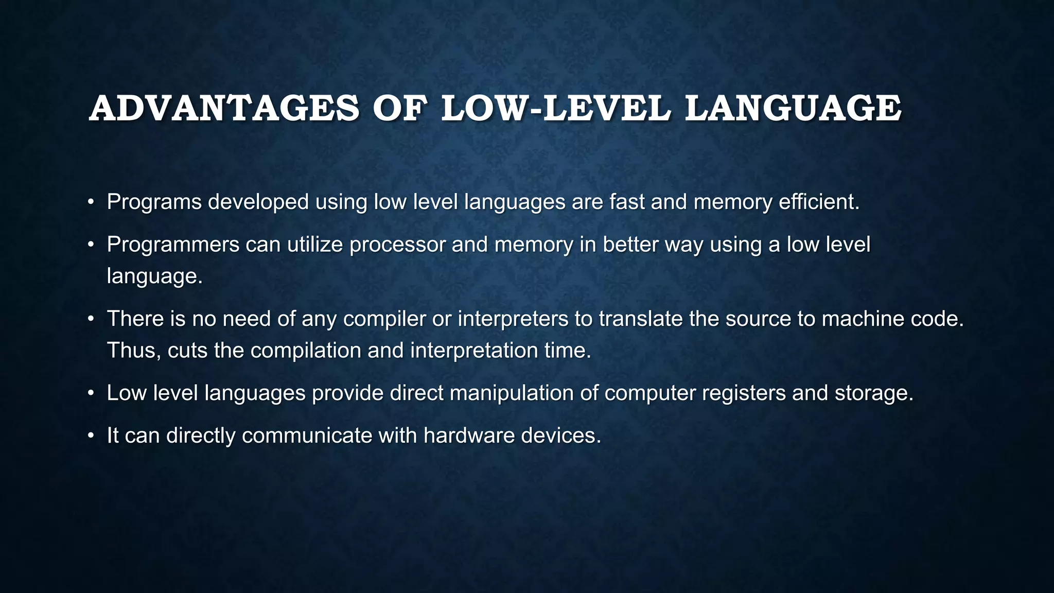 ADVANTAGES OF LOW-LEVEL LANGUAGE
• Programs developed using low level languages are fast and memory efficient.
• Programmers can utilize processor and memory in better way using a low level
language.
• There is no need of any compiler or interpreters to translate the source to machine code.
Thus, cuts the compilation and interpretation time.
• Low level languages provide direct manipulation of computer registers and storage.
• It can directly communicate with hardware devices.
 