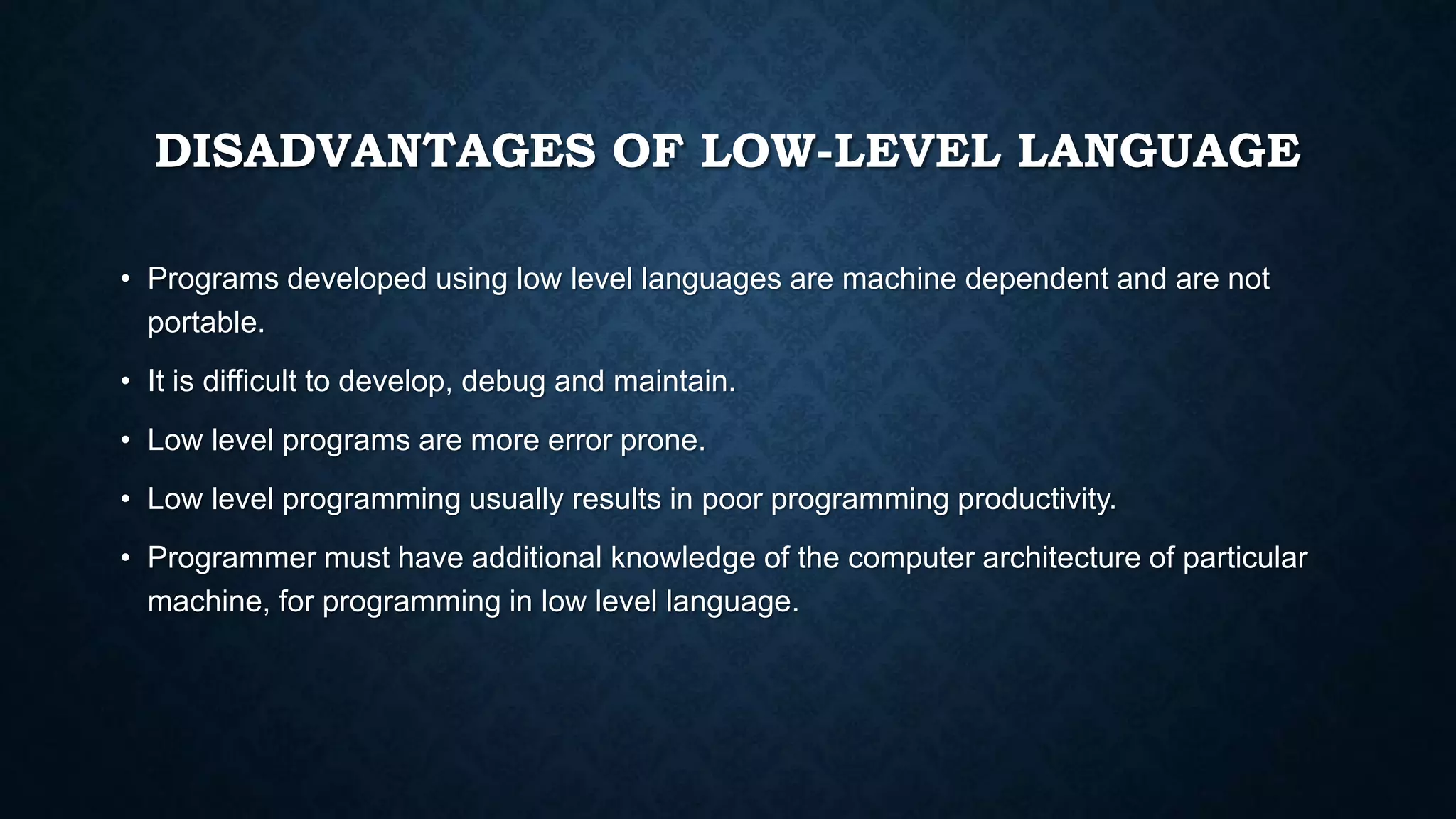 DISADVANTAGES OF LOW-LEVEL LANGUAGE
• Programs developed using low level languages are machine dependent and are not
portable.
• It is difficult to develop, debug and maintain.
• Low level programs are more error prone.
• Low level programming usually results in poor programming productivity.
• Programmer must have additional knowledge of the computer architecture of particular
machine, for programming in low level language.
 