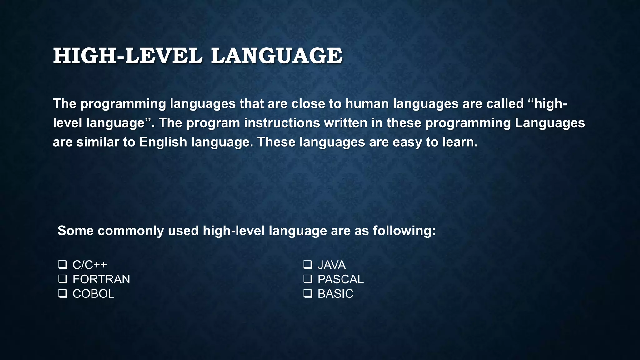 HIGH-LEVEL LANGUAGE
The programming languages that are close to human languages are called “high-
level language”. The program instructions written in these programming Languages
are similar to English language. These languages are easy to learn.
Some commonly used high-level language are as following:
 C/C++
 FORTRAN
 COBOL
 JAVA
 PASCAL
 BASIC
 