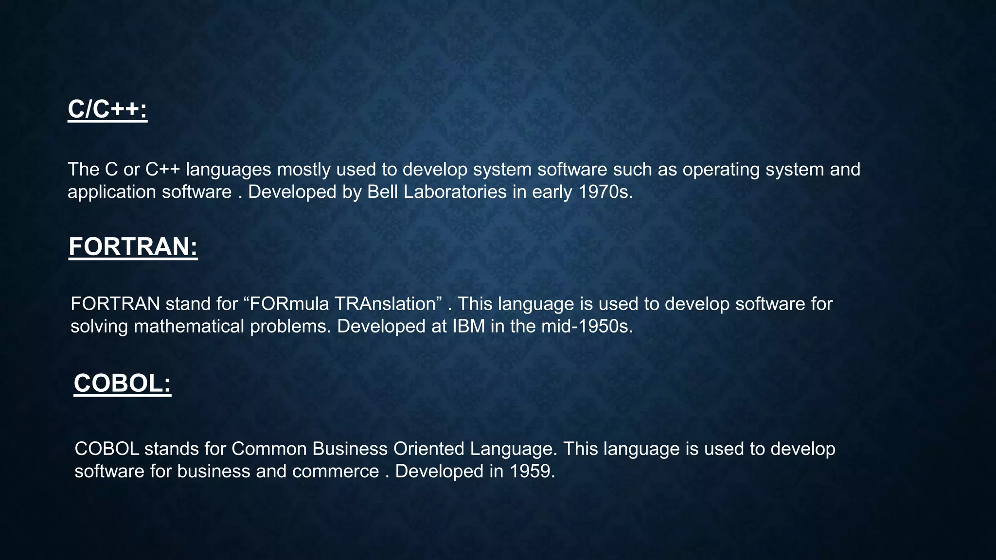 C/C++:
The C or C++ languages mostly used to develop system software such as operating system and
application software . Developed by Bell Laboratories in early 1970s.
FORTRAN:
FORTRAN stand for “FORmula TRAnslation” . This language is used to develop software for
solving mathematical problems. Developed at IBM in the mid-1950s.
COBOL:
COBOL stands for Common Business Oriented Language. This language is used to develop
software for business and commerce . Developed in 1959.
 
