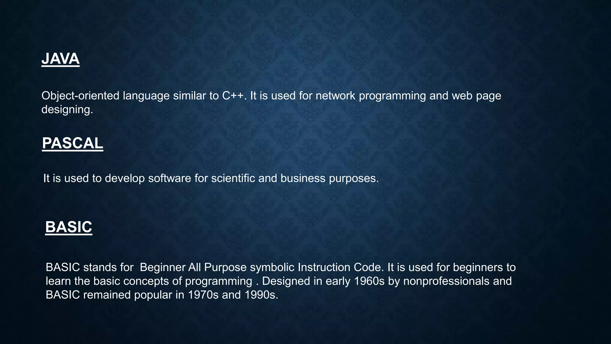 JAVA
Object-oriented language similar to C++. It is used for network programming and web page
designing.
PASCAL
It is used to develop software for scientific and business purposes.
BASIC
BASIC stands for Beginner All Purpose symbolic Instruction Code. It is used for beginners to
learn the basic concepts of programming . Designed in early 1960s by nonprofessionals and
BASIC remained popular in 1970s and 1990s.
 