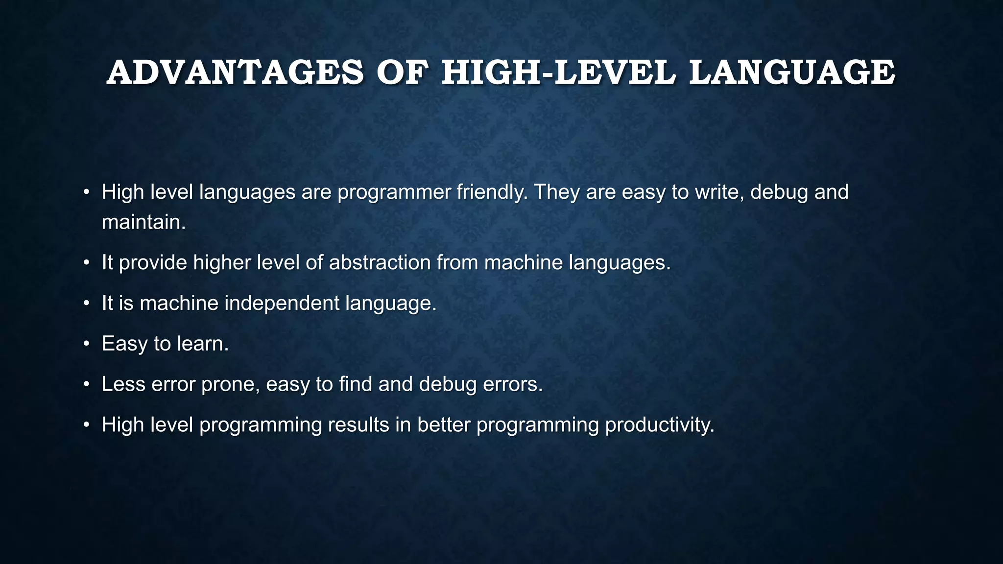 ADVANTAGES OF HIGH-LEVEL LANGUAGE
• High level languages are programmer friendly. They are easy to write, debug and
maintain.
• It provide higher level of abstraction from machine languages.
• It is machine independent language.
• Easy to learn.
• Less error prone, easy to find and debug errors.
• High level programming results in better programming productivity.
 