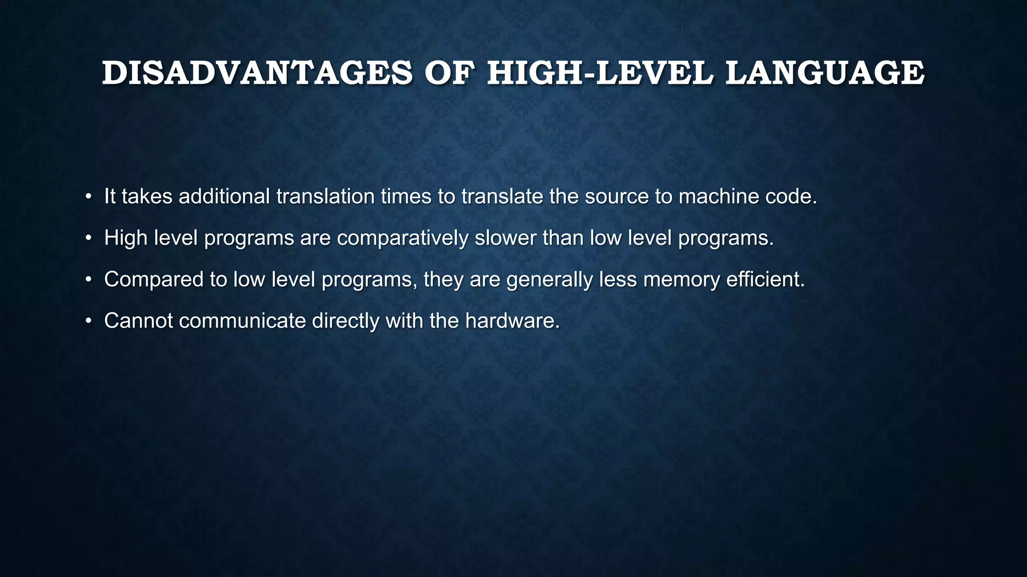 DISADVANTAGES OF HIGH-LEVEL LANGUAGE
• It takes additional translation times to translate the source to machine code.
• High level programs are comparatively slower than low level programs.
• Compared to low level programs, they are generally less memory efficient.
• Cannot communicate directly with the hardware.
 