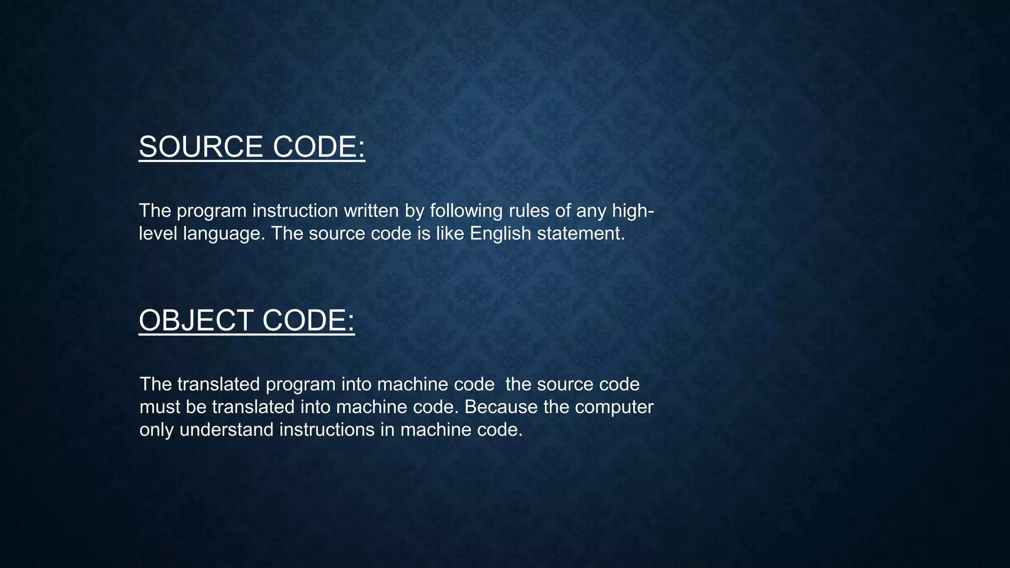 SOURCE CODE:
The program instruction written by following rules of any high-
level language. The source code is like English statement.
OBJECT CODE:
The translated program into machine code the source code
must be translated into machine code. Because the computer
only understand instructions in machine code.
 