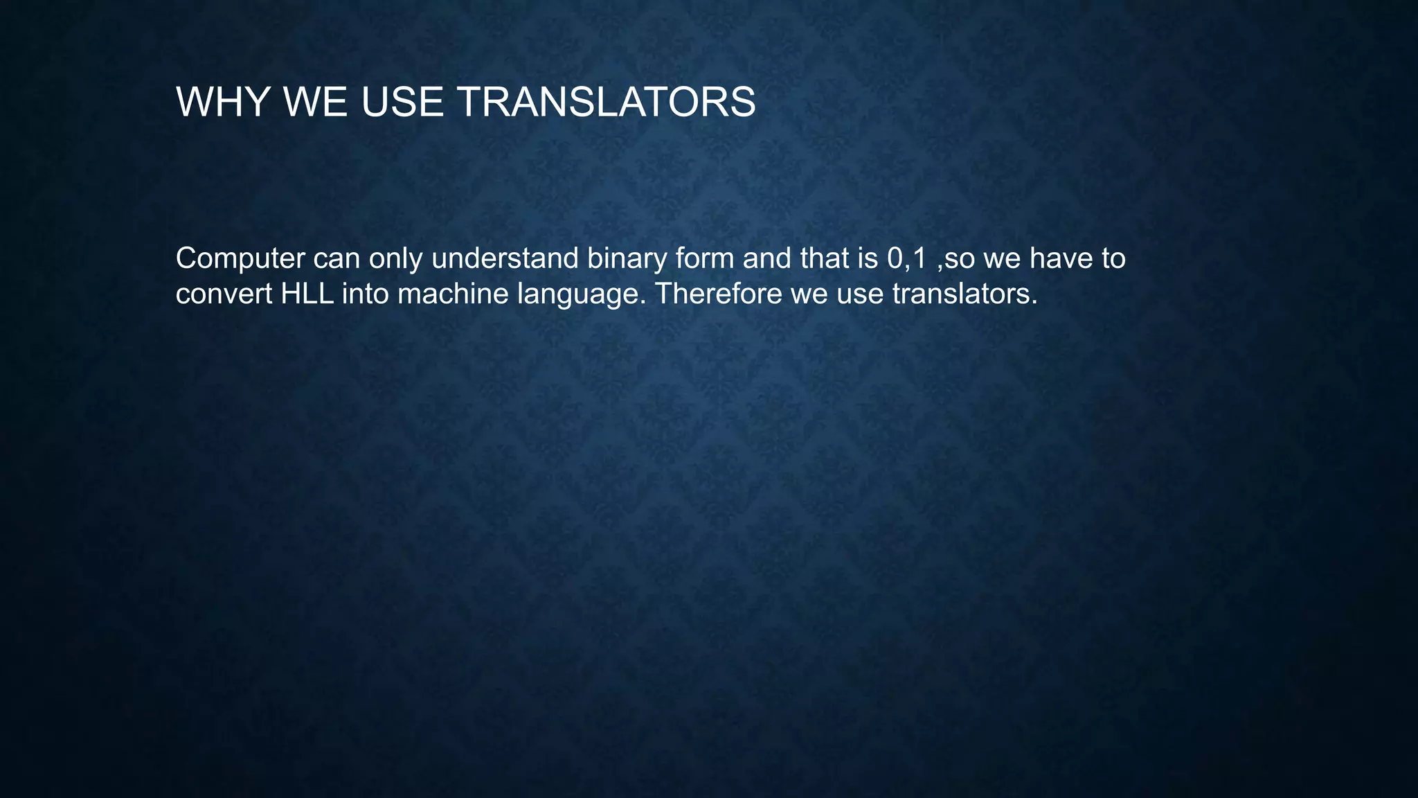 WHY WE USE TRANSLATORS
Computer can only understand binary form and that is 0,1 ,so we have to
convert HLL into machine language. Therefore we use translators.
 