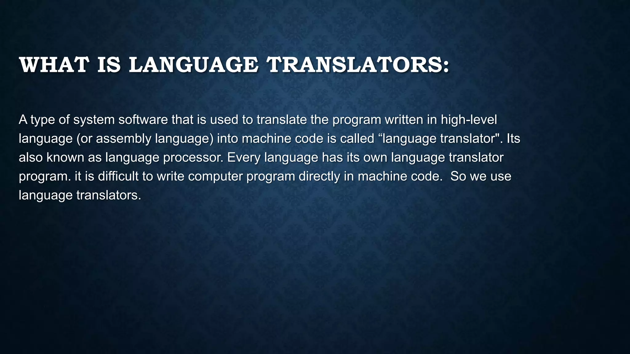 WHAT IS LANGUAGE TRANSLATORS:
A type of system software that is used to translate the program written in high-level
language (or assembly language) into machine code is called “language translator". Its
also known as language processor. Every language has its own language translator
program. it is difficult to write computer program directly in machine code. So we use
language translators.
 