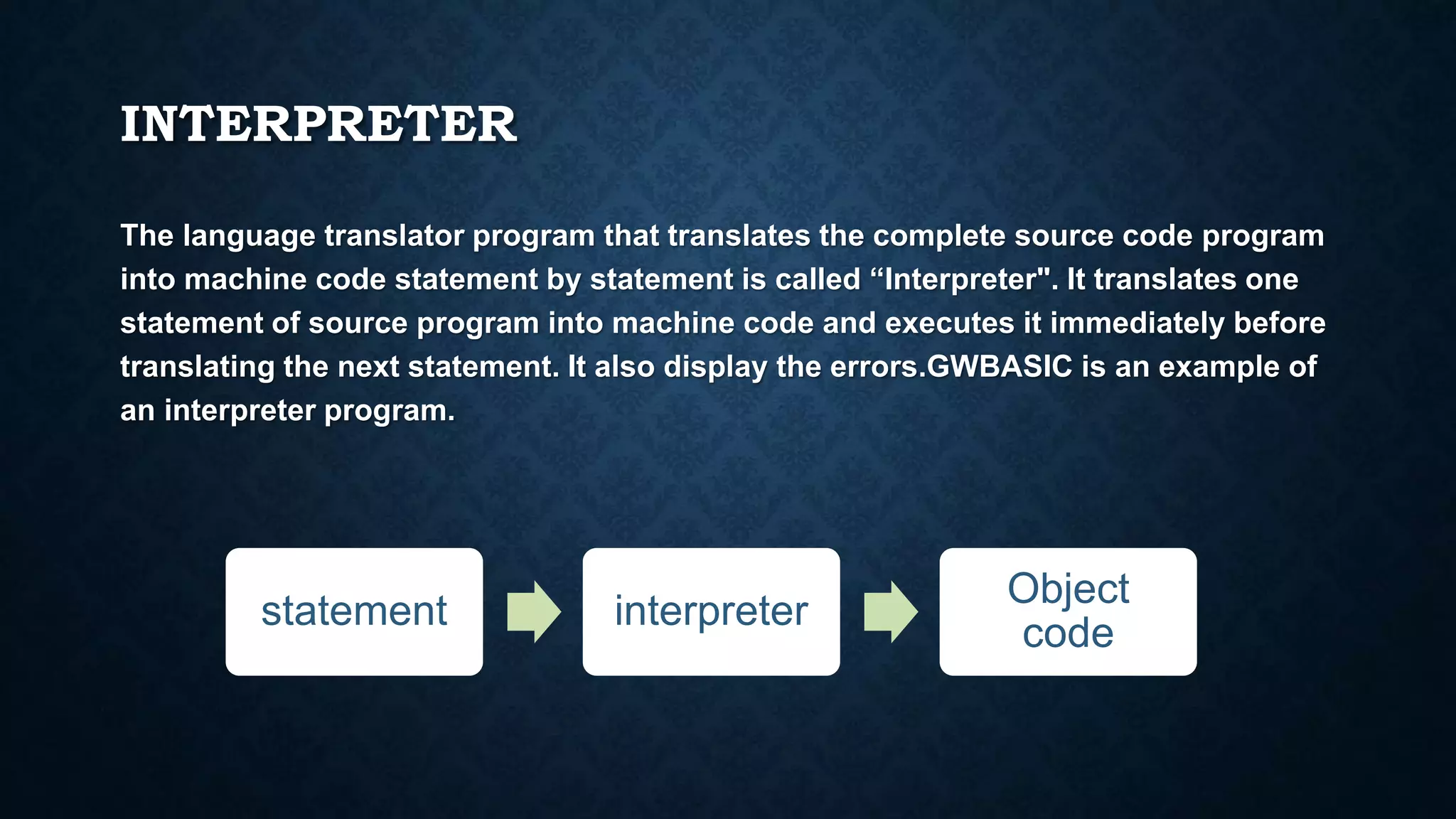 INTERPRETER
The language translator program that translates the complete source code program
into machine code statement by statement is called “Interpreter". It translates one
statement of source program into machine code and executes it immediately before
translating the next statement. It also display the errors.GWBASIC is an example of
an interpreter program.
statement interpreter
Object
code
 