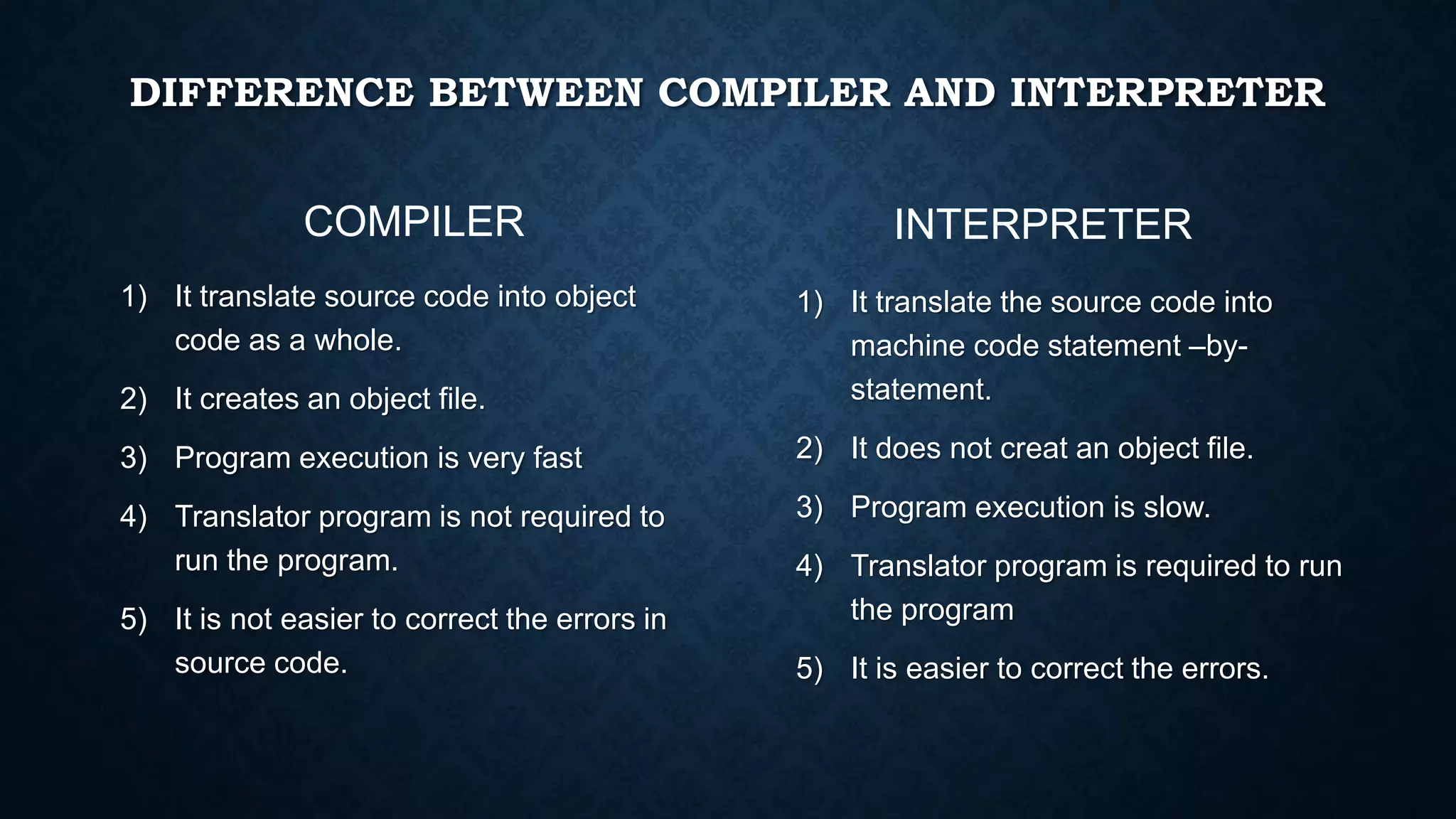 DIFFERENCE BETWEEN COMPILER AND INTERPRETER
1) It translate source code into object
code as a whole.
2) It creates an object file.
3) Program execution is very fast
4) Translator program is not required to
run the program.
5) It is not easier to correct the errors in
source code.
1) It translate the source code into
machine code statement –by-
statement.
2) It does not creat an object file.
3) Program execution is slow.
4) Translator program is required to run
the program
5) It is easier to correct the errors.
COMPILER INTERPRETER
 