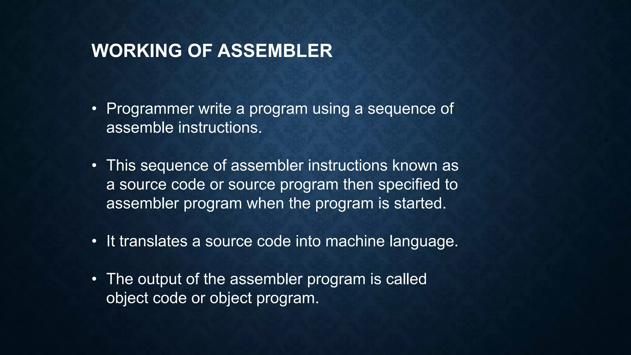 WORKING OF ASSEMBLER
• Programmer write a program using a sequence of
assemble instructions.
• This sequence of assembler instructions known as
a source code or source program then specified to
assembler program when the program is started.
• It translates a source code into machine language.
• The output of the assembler program is called
object code or object program.
 
